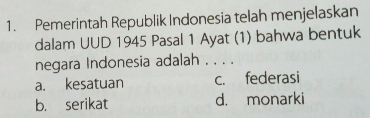 Pemerintah Republik Indonesia telah menjelaskan
dalam UUD 1945 Pasal 1 Ayat (1) bahwa bentuk
negara Indonesia adalah . . . .
a. kesatuan c. federasi
b. serikat d. monarki