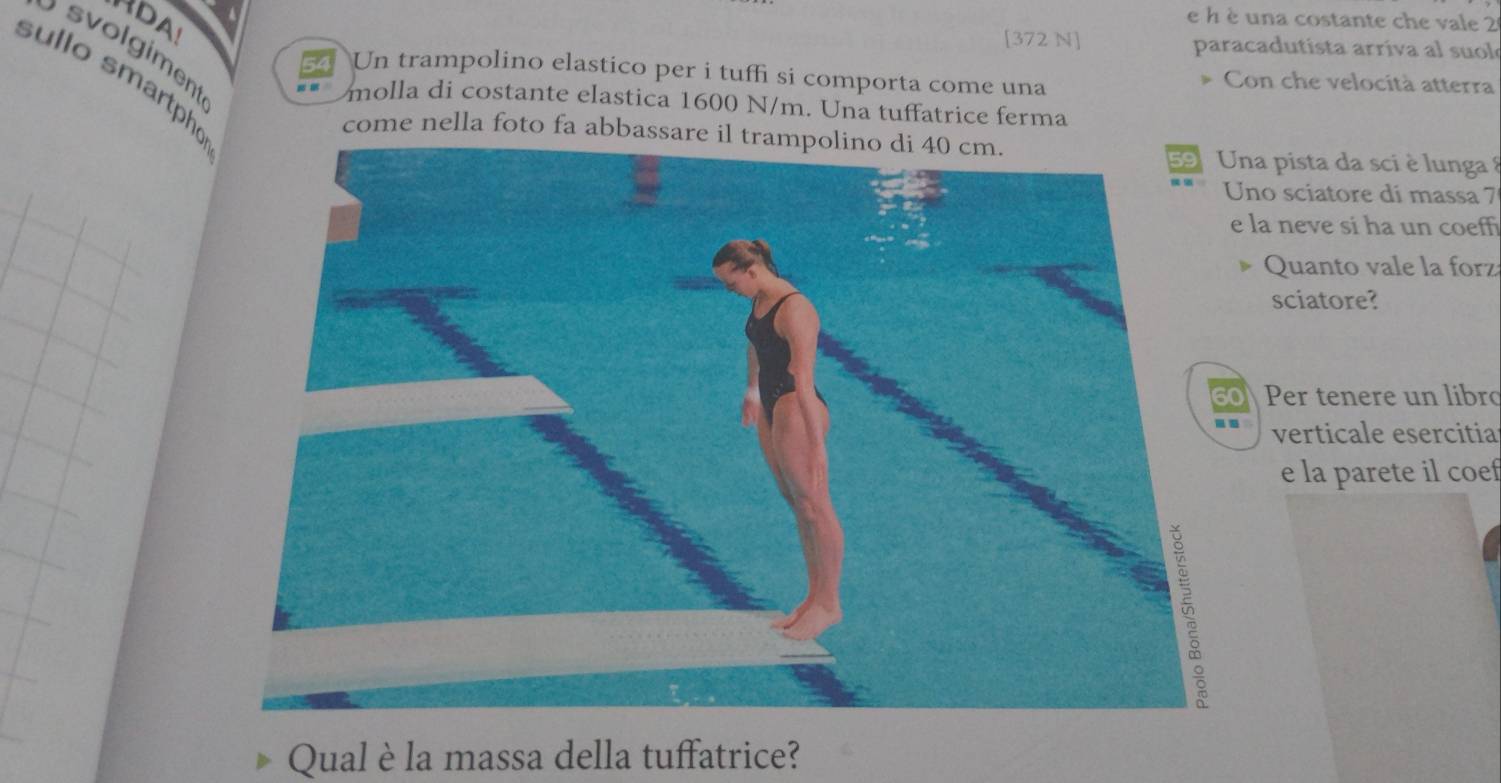 RDA e h è una costante che vale 2
[372 N] paracadutista arriva al suol 
solgiment
54 Un trampolino elastico per i tuffi si comporta come una Con che velocità atterra 
sullo smartpho 
molla di costante elastica 1600 N/m. Una tuffatrice ferma 
come nella foto fa abbassare il trampolino di 40 cm. 
a pista da sci è lunga 
o sciatore di massa 7
la neve si ha un coeff 
Quanto vale la forz 
sciatore? 
Per tenere un libro 
verticale esercitia 
e la parete il coef 
Qual è la massa della tuffatrice?