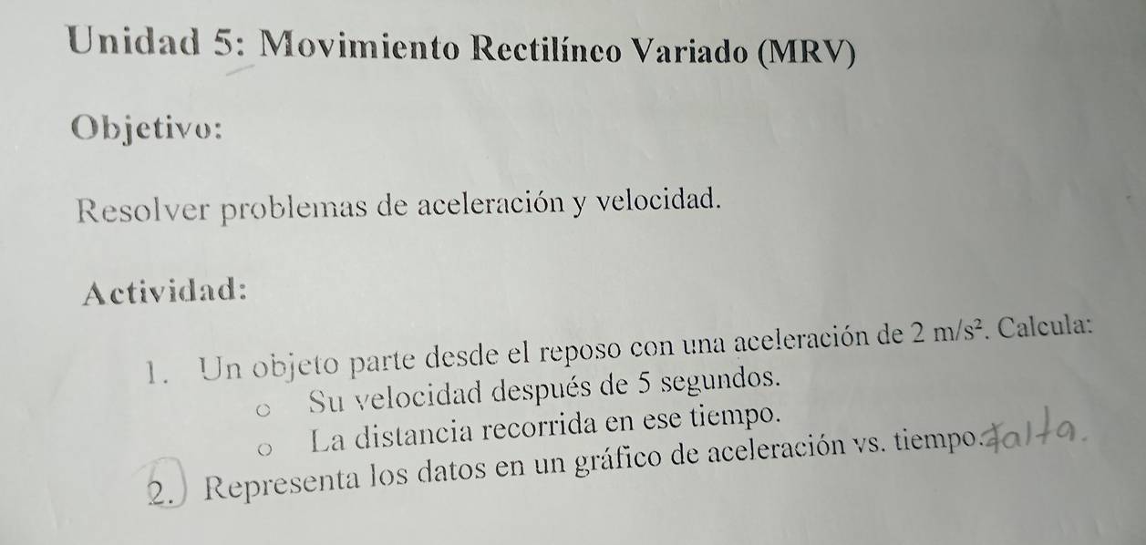 Unidad 5: Movimiento Rectilíneo Variado (MRV) 
Objetivo: 
Resolver problemas de aceleración y velocidad. 
Actividad: 
1. Un objeto parte desde el reposo con una aceleración de 2m/s^2. Calcula: 
Su velocidad después de 5 segundos. 
La distancia recorrida en ese tiempo. 
2 Representa los datos en un gráfico de aceleración vs. tiempo