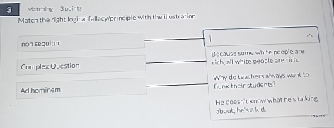 Matching 3 points
Match the right logical fallacy/principle with the illustration
non sequitur 1 
Because some white people are
Complex Question rich, all white people are rich.
Ad hominem Why do teachers always want to
flunk their students?
He doesn't know what he's talking
about; he's a kid.