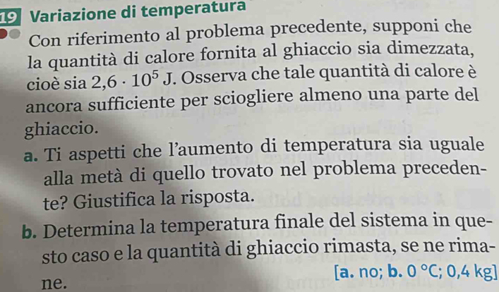 Variazione di temperatura
Con riferimento al problema precedente, supponi che
la quantità di calore fornita al ghiaccio sia dimezzata,
cioè sia 2,6· 10^5J. Osserva che tale quantità di calore è
ancora sufficiente per sciogliere almeno una parte del
ghiaccio.
a. Ti aspetti che l’aumento di temperatura sia uguale
alla metà di quello trovato nel problema preceden-
te? Giustifica la risposta.
b. Determina la temperatura finale del sistema in que-
sto caso e la quantità di ghiaccio rimasta, se ne rima-
[a. no; b. 0°C; : ,4 K _ overline J 
ne.