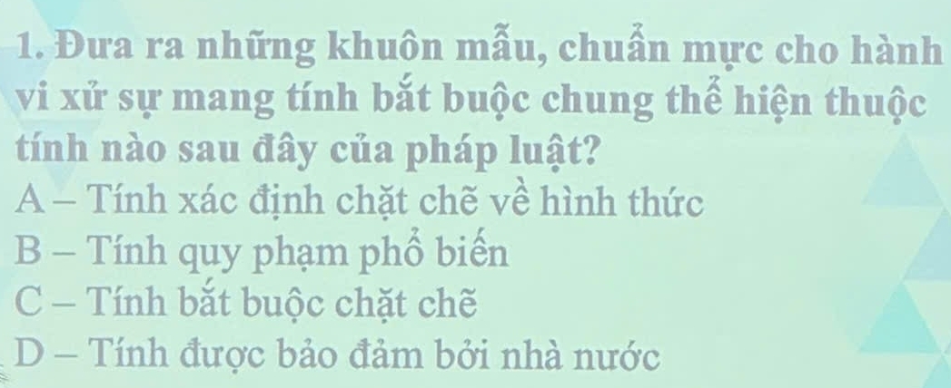 Đưa ra những khuôn mẫu, chuẩn mực cho hành
vi xử sự mang tính bắt buộc chung thể hiện thuộc
tính nào sau đây của pháp luật?
A - Tính xác định chặt chẽ về hình thức
B - Tính quy phạm phổ biến
C - Tính bắt buộc chặt chẽ
D - Tính được bảo đảm bởi nhà nước