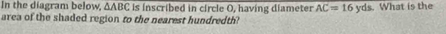 In the diagram below, △ ABC Is inscribed in circle O, having diameter AC=16yds. What is the 
area of the shaded region to the nearest hundredth?