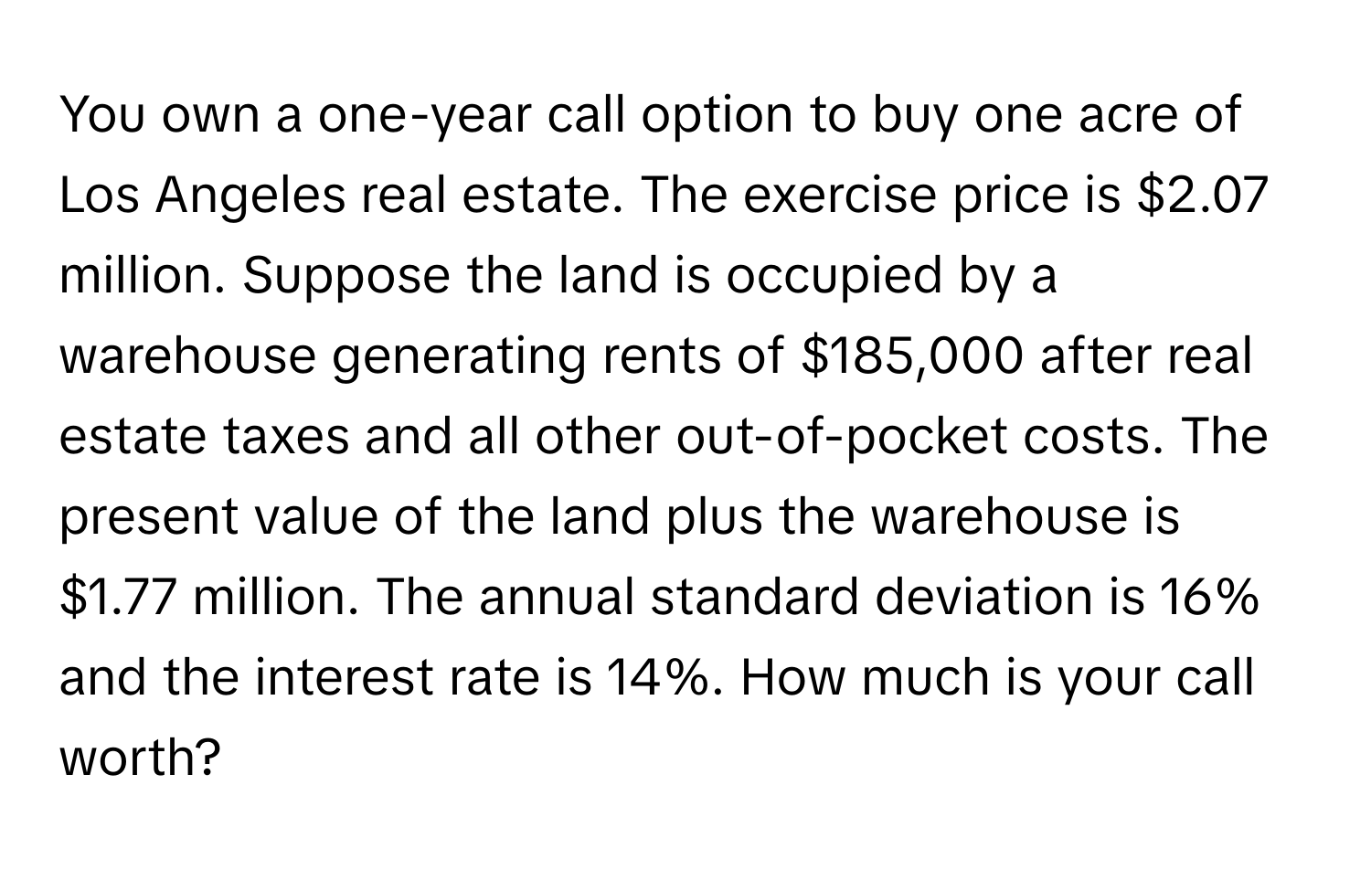 You own a one-year call option to buy one acre of Los Angeles real estate. The exercise price is $2.07 million. Suppose the land is occupied by a warehouse generating rents of $185,000 after real estate taxes and all other out-of-pocket costs. The present value of the land plus the warehouse is $1.77 million. The annual standard deviation is 16% and the interest rate is 14%. How much is your call worth?