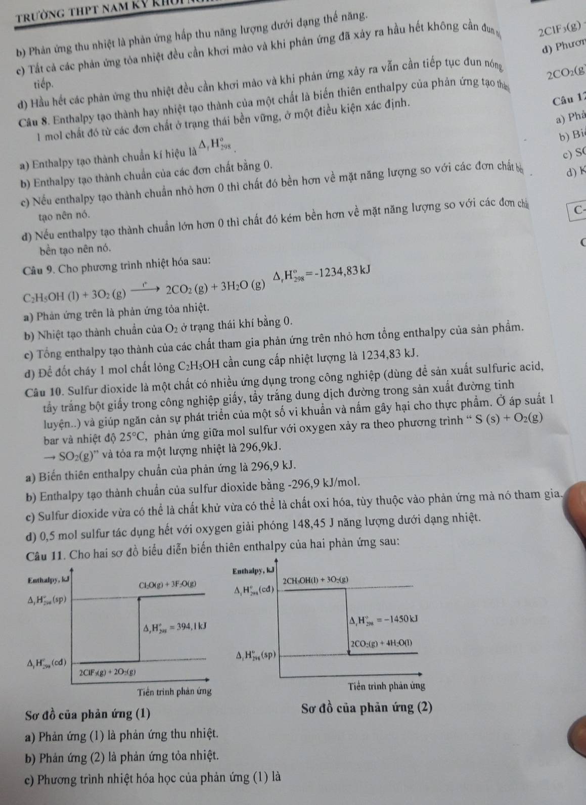 trường thpt nam kỹ khu
b) Phản ứng thu nhiệt là phản ứng hấp thu năng lượng dưới dạng thế năng.
d) Phươn
c) Tất cả các phản ứng tỏa nhiệt đều cần khơi mào và khi phản ứng đã xảy ra hầu hết không cần đun 2ClF3(g)
d) Hầu hết các phản ứng thu nhiệt đều cần khơi mào và khi phản ứng xảy ra vẫn cần tiếp tục đun nóng
2CO₂(g
tiếp.
Câu 8. Enthalpy tạo thành hay nhiệt tạo thành của một chất là biến thiên enthalpy của phản ứng tạo thany
1 mol chất đó từ các đơn chất ở trạng thái bền vững, ở một điều kiện xác định.
Câu 12
a) Phả
a) Enthalpy tạo thành chuẩn kí hiệu _la△ _rH_(298)°
b) Bi
c) S(
b) Enthalpy tạo thành chuẩn của các đơn chất bằng 0.
c) Nếu enthalpy tạo thành chuẩn nhỏ hơn 0 thì chất đó bền hơn về mặt năng lượng so với các đơn chất bà d) K
tạo nên nó.
d) Nếu enthalpy tạo thành chuẩn lớn hơn 0 thì chất đó kém bền hơn về mặt năng lượng so với các đơn cha
C
bền tạo nên nó.
Câu 9. Cho phương trình nhiệt hóa sau:
C_2H_5OH(l)+3O_2(g)xrightarrow I°2CO_2(g)+3H_2O(g) D H_(298)^o=-1234,83kJ
a) Phản ứng trên là phản ứng tỏa nhiệt.
b) Nhiệt tạo thành chuẩn của O_2 ở trạng thái khí bằng 0.
c) Tổng enthalpy tạo thành của các chất tham gia phản ứng trên nhỏ hơn tổng enthalpy của sản phẩm.
d) Để đốt cháy 1 mol chất lỏng C₂H₅OH cần cung cấp nhiệt lượng là 1234,83 kJ.
Câu 10. Sulfur dioxide là một chất có nhiều ứng dụng trong công nghiệp (dùng để sản xuất sulfuric acid,
tấy trắng bột giấy trong công nghiệp giấy, tầy trắng dung dịch đường trong sản xuất đường tinh
luyện..) và giúp ngăn cản sự phát triển của một số vi khuẩn và nấm gây hại cho thực phẩm. Ở áp suất 1
bar và nhiệt độ 25°C C, phản ứng giữa mol sulfur với oxygen xảy ra theo phương trình ' S(s)+O_2(g)
to SO_2(g)^,, và tỏa ra một lượng nhiệt là 296,9kJ.
a) Biến thiên enthalpy chuẩn của phản ứng là 296,9 kJ.
b) Enthalpy tạo thành chuẩn của sulfur dioxide bằng -296,9 kJ/mol.
c) Sulfur dioxide vừa có thể là chất khử vừa có thể là chất oxi hóa, tùy thuộc vào phản ứng mà nó tham gia.
d) 0,5 mol sulfur tác dụng hết với oxygen giải phóng 148,45 J năng lượng dưới dạng nhiệt.
Câu 11. Cho hai sơ đồ biểu diễn biến thiên enthalpy của hai phản ứng sau:
Enthalpy, kJ Enthalpy, kJ
2CH_3OH(l)+3O_2(g)
Cl_2O(g)+3F_2O(g) H_(298)°(cd)
A, H_(29)°(sp)
△ ,H_(295)°=394,1kJ
△ _rH_(298)°=-1450kJ
2CO_2(g)+4H_2O(l)
A H_(298)^o(sp)
H_(298)°(cd)
2CIF_3(g)+2O_2(g)
Tiền trình phản ứng
Tiền trình phản ứng
Sơ đồ của phản ứng (1)
Sơ đồ của phản ứng (2)
a) Phản ứng (1) là phản ứng thu nhiệt.
b) Phản ứng (2) là phản ứng tỏa nhiệt.
c) Phương trình nhiệt hóa học của phản ứng (1) là