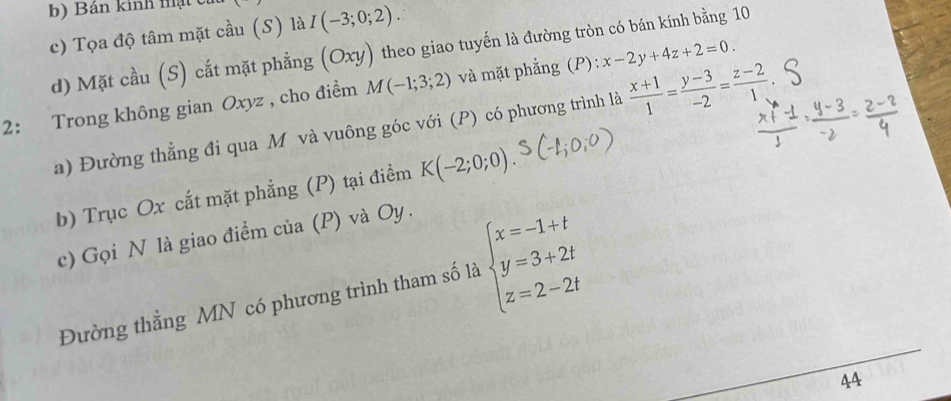 Bán kinh mạt c 
c) Tọa độ tâm mặt cầu (S) là I(-3;0;2). 
d) Mặt cầu (S) cắt mặt phẳng (Oxy) theo giao tuyến là đường tròn có bán kính bằng 10 
2: Trong không gian Oxyz , cho điểm M(-1;3;2) và mặt phẳng (P): x-2y+4z+2=0. 
a) Đường thẳng đi qua Mô và vuông góc với (P) có phương trình là  (x+1)/1 = (y-3)/-2 = (z-2)/1 
b) Trục Ox cắt mặt phẳng (P) tại điểm K(-2;0;0). 
c) Gọi N là giao điểm của (P) và Oy. 
Đường thẳng MN có phương trình tham số là beginarrayl x=-1+t y=3+2t z=2-2tendarray.
44