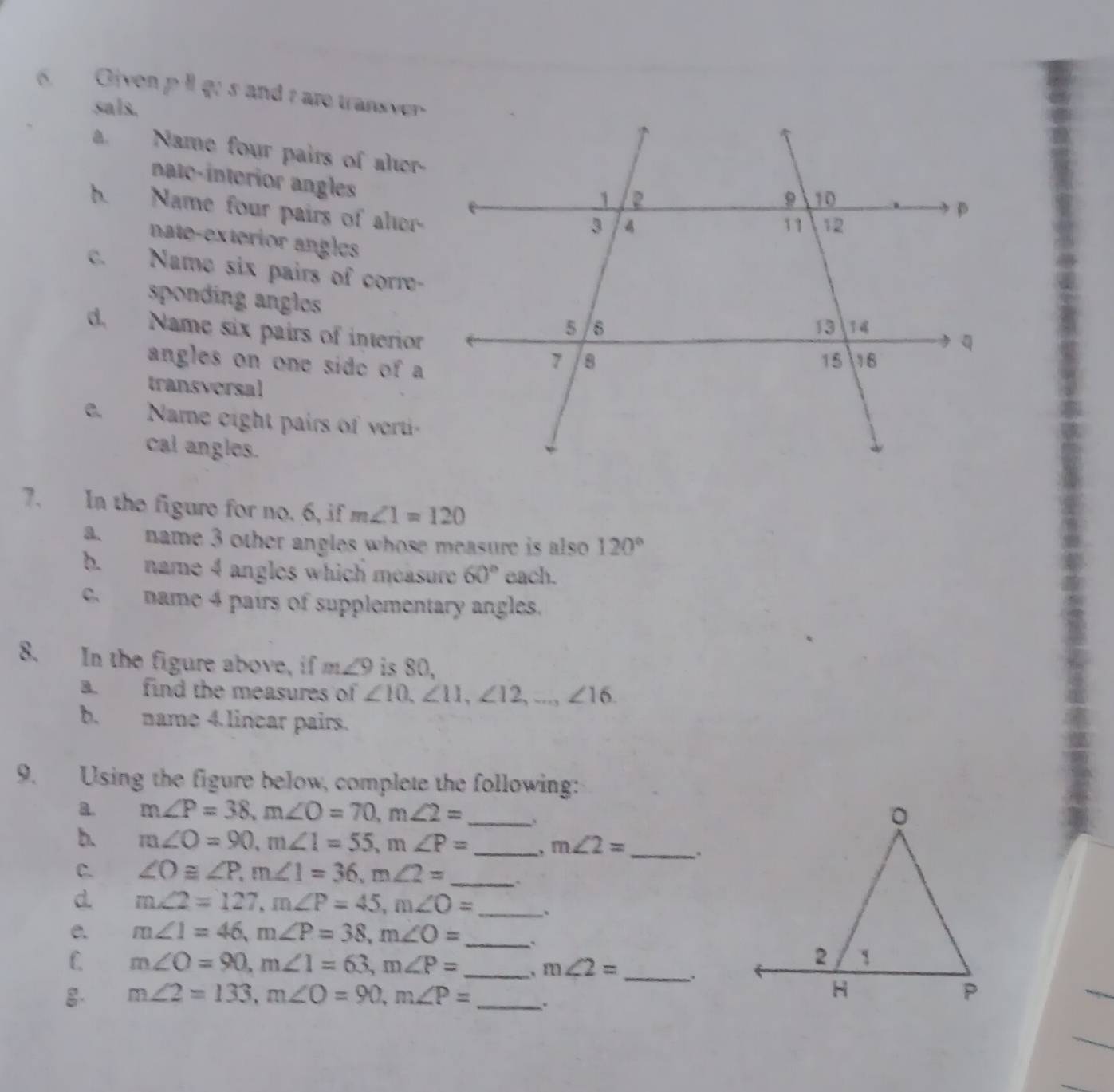 Given pI go s and t are transver 
sals. 
a. Name four pairs of aler- 
nato-interior angles 
h. Name four pairs of aler- 
nate-exterior angles 
c. Name six pairs of corre- 
sponding anglos 
d. Name six pairs of interior 
angles on one side of a 
transversal 
e. Name eight pairs of verti 
cal angles. 
7. In the figure for no. 6, if m∠ 1=120
a. name 3 other angles whose measure is also 120°
b. name 4 angles which measure 60° each. 
c. name 4 pairs of supplementary angles. 
8. In the figure above, if m∠ 9 is 80, 
a. find the measures of ∠ 10, ∠ 11, ∠ 12,..., ∠ 16
b. name 4 linear pairs. 
9. Using the figure below, complete the following: 
B. m∠ P=38, m∠ O=70, m∠ 2= _. 
b. m∠ O=90, m∠ 1=55, m∠ P= _ m∠ 2= _ 
C. ∠ O≌ ∠ P, m∠ 1=36, m∠ 2= _` 
d. m∠ 2=127, m∠ P=45, m∠ O= _. 
e. m∠ 1=46, m∠ P=38, m∠ O= _. 
_ 
C. m∠ O=90, m∠ 1=63, m∠ P= _ m∠ 2=
g. m∠ 2=133, m∠ O=90, m∠ P= _