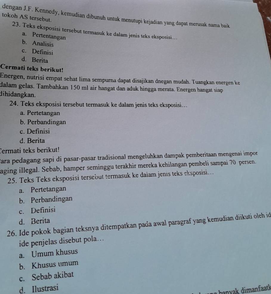 dengan J.F. Kennedy, kemudian dibunuh untuk menutupi kejadian yang dapat merusak nama baik
tokoh AS tersebut.
23. Teks eksposisi tersebut termasuk ke dalam jenis teks eksposisi….
a. Pertentangan
b. Analisis
c. Definisi
d. Berita
Cermati teks berikut!
Energen, nutrisi empat sehat lima sempurna dapat disajikan dnegan mudah. Tuangkan energen ke
dalam gelas. Tambahkan 150 ml air hangat dan aduk hingga merata. Energen hangat siap
dihidangkan.
24. Teks eksposisi tersebut termasuk ke dalam jenis teks eksposisi…
a. Pertetangan
b. Perbandingan
c. Definisi
d. Berita
Cermati teks berikut!
Cara pedagang sapi di pasar-pasar tradisional mengeluhkan dampak pemberitaan mengenai impor
aging illegal. Sebab, hamper seminggu terakhir mereka kehilangan pembeli sampai 70 persen.
25. Teks Teks eksposisi tersebut termasuk ke daiam jenıs teks eksposisi...
a. Pertetangan
b. Perbandingan
c. Definisi
d. Berita
26. Ide pokok bagian teksnya ditempatkan pada awal paragraf yang kemudian diikuti oleh id
ide penjelas disebut pola...
a. Umum khusus
b. Khusus umum
c. Sebab akibat
d. Ilustrasi
hanyak dimanfaatk