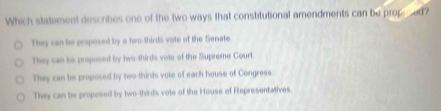 Which statement describes one of the two ways that constitutional amendments can be propered?
They can be proposed by a two-thirds vote of the Senate.
They can be proposed by two-thirds vote of the Supreme Court
They can be proposed by two-thirds vote of each house of Congress.
They can be proposed by two-thirds vote of the House of Representatives.