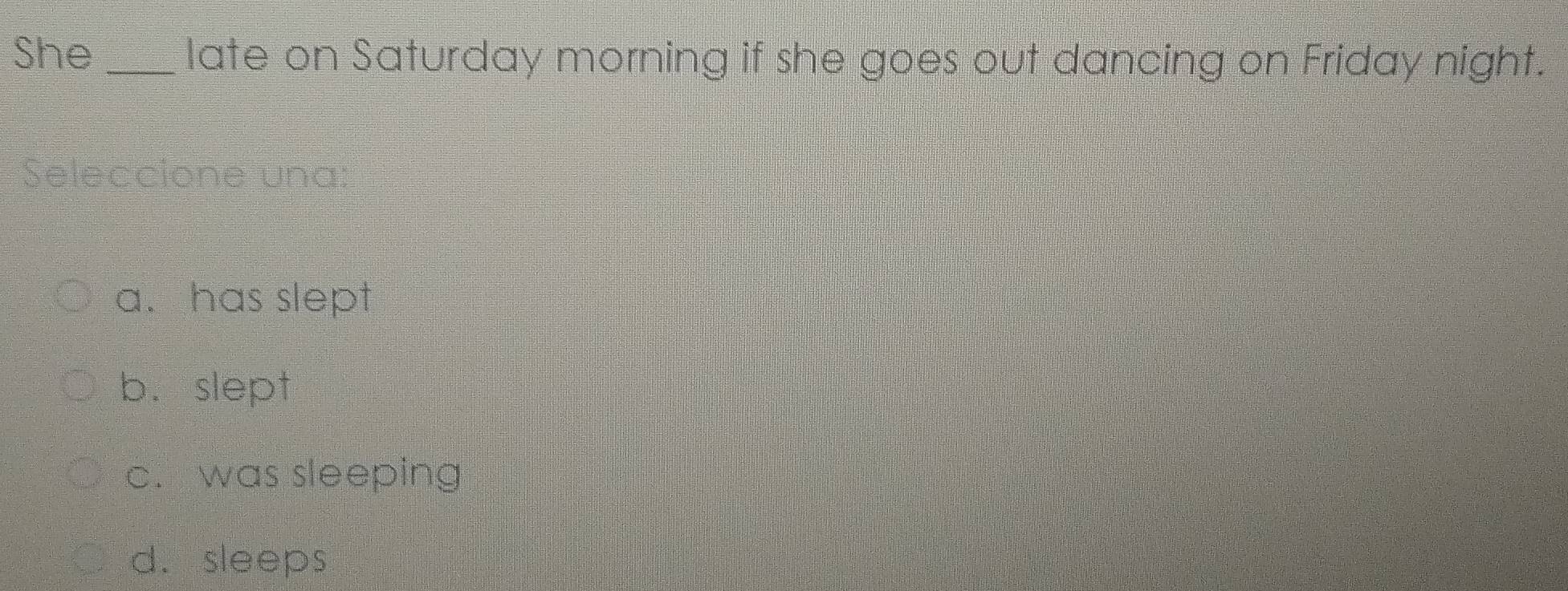 She _late on Saturday morning if she goes out dancing on Friday night.
Seleccione una:
a. has slept
b. slept
c. was sleeping
d. sleeps