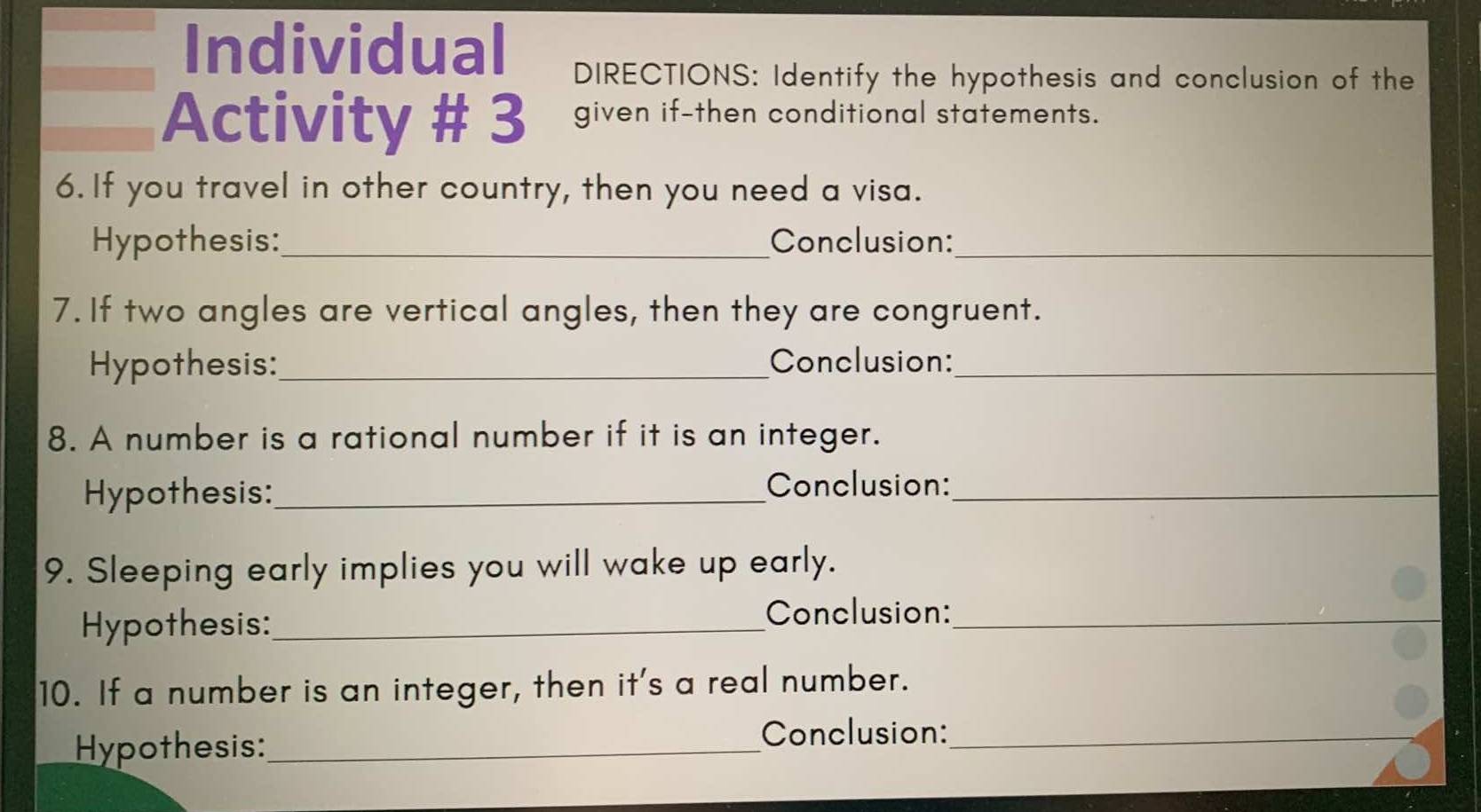 Individual DIRECTIONS: Identify the hypothesis and conclusion of the 
Activity # 3 given if-then conditional statements. 
6. If you travel in other country, then you need a visa. 
Hypothesis:_ Conclusion:_ 
7. If two angles are vertical angles, then they are congruent. 
Hypothesis: _Conclusion:_ 
8. A number is a rational number if it is an integer. 
Hypothesis:_ 
Conclusion:_ 
9. Sleeping early implies you will wake up early. 
Hypothesis:_ 
Conclusion:_ 
10. If a number is an integer, then it's a real number. 
Hypothesis:_ 
Conclusion:_