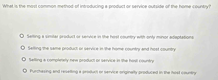 What is the most common method of introducing a product or service outside of the home country?
Selling a similar product or service in the host country with only minor adaptations
Selling the same product or service in the home country and host country
Selling a completely new product or service in the host country
Purchasing and reselling a product or service originally produced in the host country