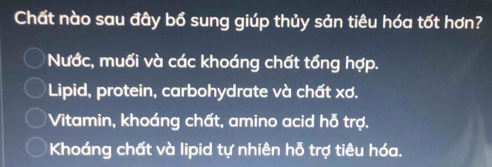 Chất nào sau đây bổ sung giúp thủy sản tiêu hóa tốt hơn?
Nước, muối và các khoáng chất tổng hợp.
Lipid, protein, carbohydrate và chất xơ.
Vitamin, khoáng chất, amino acid hỗ trợ.
Khoáng chất và lipid tự nhiên hỗ trợ tiêu hóa.