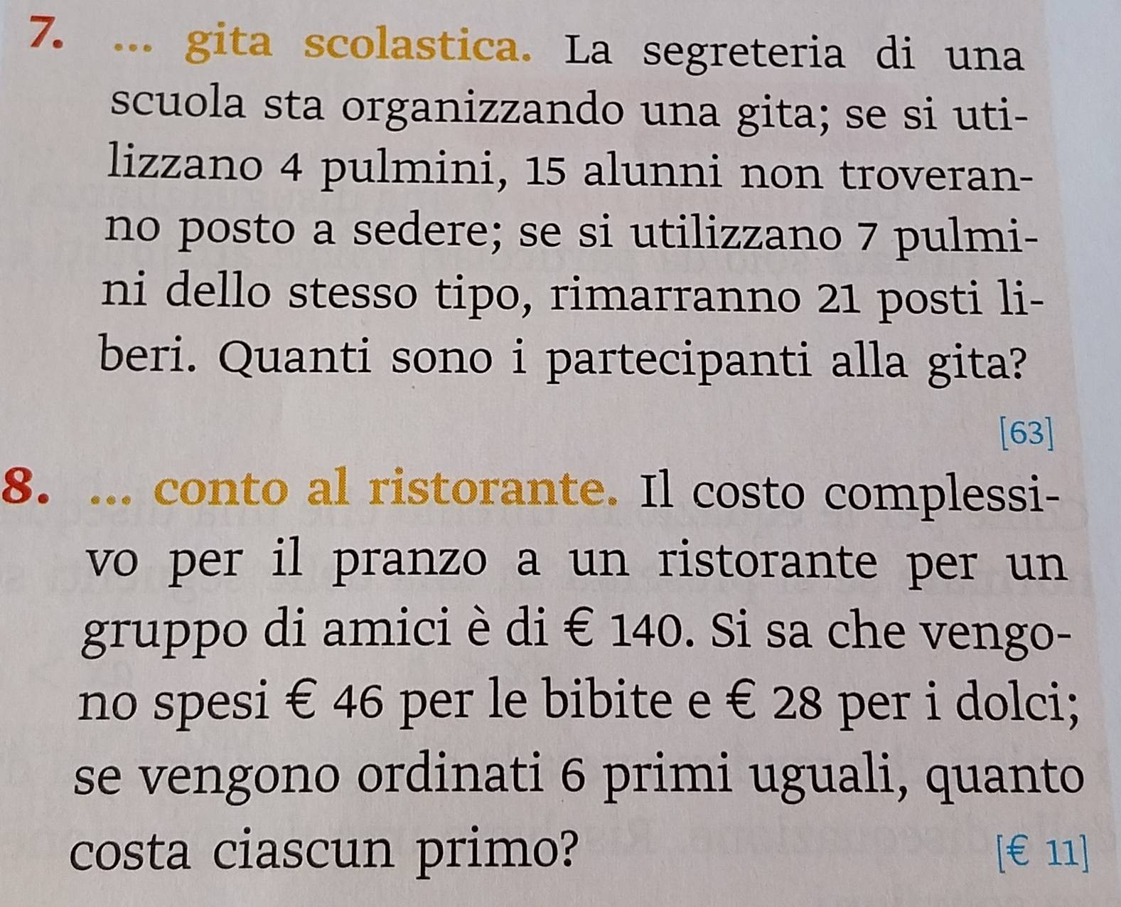 ... gita scolastica. La segreteria di una 
scuola sta organizzando una gita; se si uti- 
lizzano 4 pulmini, 15 alunni non troveran- 
no posto a sedere; se si utilizzano 7 pulmi- 
ni dello stesso tipo, rimarranno 21 posti li- 
beri. Quanti sono i partecipanti alla gita? 
[63] 
8. ... conto al ristorante. Il costo complessi- 
vo per il pranzo a un ristorante per un 
gruppo di amici è di € 140. Si sa che vengo- 
no spesi € 46 per le bibite e € 28 per i dolci; 
se vengono ordinati 6 primi uguali, quanto 
costa ciascun primo? [ €£11 ]