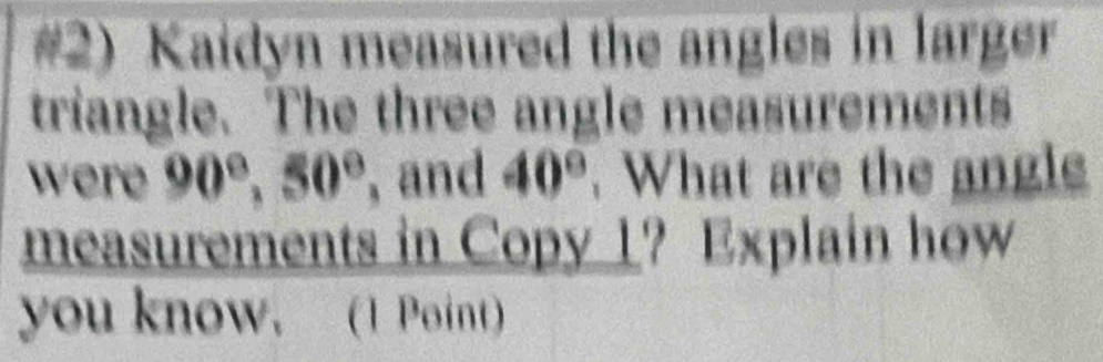 #2) Kaidyn measured the angles in larger 
triangle. The three angle measurements 
were 90°, 50° , and 40°. What are the angle 
measurements in Copy 1? Explain how 
you know. (1 Point)