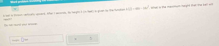 Word problem involving the n 
A ball is thrown vertically upward. After I seconds, its height / (in feet) is given by the function h(t)=68t-16t^2. . What is the maximum height that the ball will 
reach? 
Do not round your answer. 
Height: □ foct
× 5