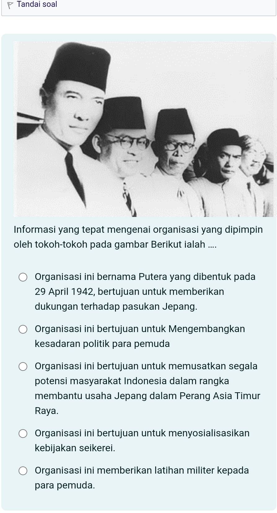 Tandai soal
Informasi yang tepat mengenai organisasi yang dipimpin
oleh tokoh-tokoh pada gambar Berikut ialah ....
Organisasi ini bernama Putera yang dibentuk pada
29 April 1942, bertujuan untuk memberikan
dukungan terhadap pasukan Jepang.
Organisasi ini bertujuan untuk Mengembangkan
kesadaran politik para pemuda
Organisasi ini bertujuan untuk memusatkan segala
potensi masyarakat Indonesia dalam rangka
membantu usaha Jepang dalam Perang Asia Timur
Raya.
Organisasi ini bertujuan untuk menyosialisasikan
kebijakan seikerei.
Organisasi ini memberikan latihan militer kepada
para pemuda.