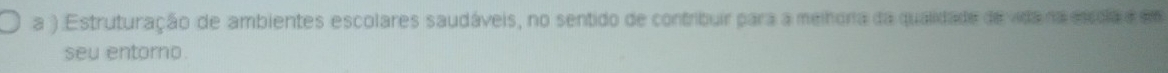 a ) Estruturação de ambientes escolares saudáveis, no sentido de contribuir para a meihora da qualidade de vida na escola e em 
seu entorno.