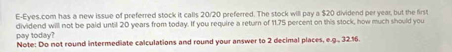 E-Eyes.com has a new issue of preferred stock it calls 20/20 preferred. The stock will pay a $20 dividend per year, but the first 
dividend will not be paid until 20 years from today. If you require a return of 11.75 percent on this stock, how much should you 
pay today? 
Note: Do not round intermediate calculations and round your answer to 2 decimal places, e.g., 32.16.