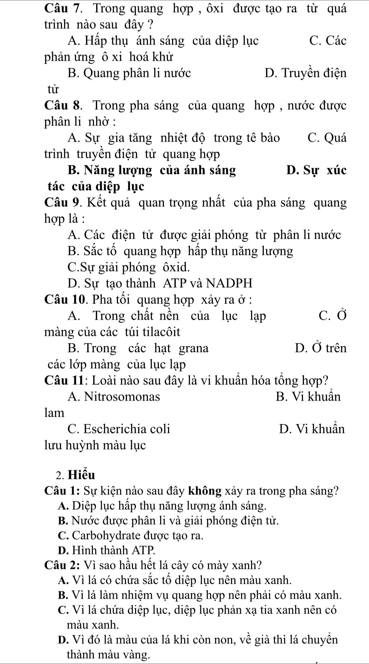 Trong quang hợp , ôxi được tạo ra từ quá
trình nào sau đây ?
A. Hấp thụ ánh sáng của diệp lục C. Các
phản ứng ô xi hoá khử
B. Quang phân li nước D. Truyền điện
tử
Câu 8. Trong pha sáng của quang hợp , nước được
phân li nhờ :
A. Sự gia tăng nhiệt độ trong tê bào C. Quá
trình truyền điện tử quang hợp
B. Năng lượng của ánh sáng D. Sự xúc
tác của diệp lục
Câu 9. Kết quả quan trọng nhất của pha sáng quang
hợp là :
A. Các điện tử được giải phóng từ phân li nước
B. Sắc tố quang hợp hấp thụ năng lượng
C.Sự giải phóng ôxid.
D. Sự tạo thành ATP và NADPH
Câu 10. Pha tối quang hợp xảy ra ở :
A. Trong chất nền của lục lạp C. Ở
màng của các túi tilacôit
B. Trong các hạt grana D. Ở trên
các lớp màng của lục lạp
Câu 11: Loài nào sau đây là vi khuẩn hóa tổng hợp?
A. Nitrosomonas B. Vi khuẩn
lam
C. Escherichia coli D. Vi khuẩn
lưu huỳnh màu lục
2. Hiểu
Câu 1: Sự kiện nào sau đây không xảy ra trong pha sáng?
A. Diệp lục hấp thụ năng lượng ánh sáng.
B. Nước được phân li và giải phóng điện tử.
C. Carbohydrate được tạo ra.
D. Hình thành ATP.
Câu 2: Vì sao hầu hết lá cây có mày xanh?
A. Vì lá có chứa sắc tố diệp lục nên màu xanh.
B. Vì lá làm nhiệm vụ quang hợp nên phải có màu xanh.
C. Vì lá chứa diệp lục, diệp lục phản xạ tia xanh nên có
màu xanh.
D. Vì đó là màu của lá khi còn non, về già thì lá chuyển
thành màu vàng.