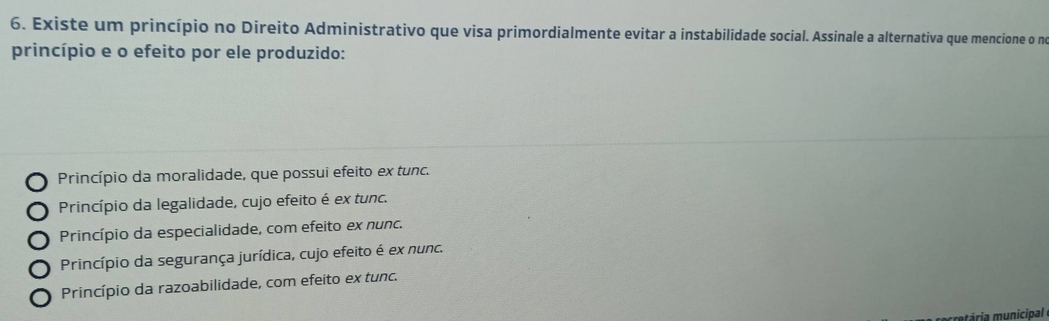 Existe um princípio no Direito Administrativo que visa primordialmente evitar a instabilidade social. Assinale a alternativa que mencione o no
princípio e o efeito por ele produzido:
Princípio da moralidade, que possui efeito ex tunc.
Princípio da legalidade, cujo efeito é ex tunc.
Princípio da especialidade, com efeito ex nunc.
Princípio da segurança jurídica, cujo efeito é ex nunc.
Princípio da razoabilidade, com efeito ex tunc.
ria municipal