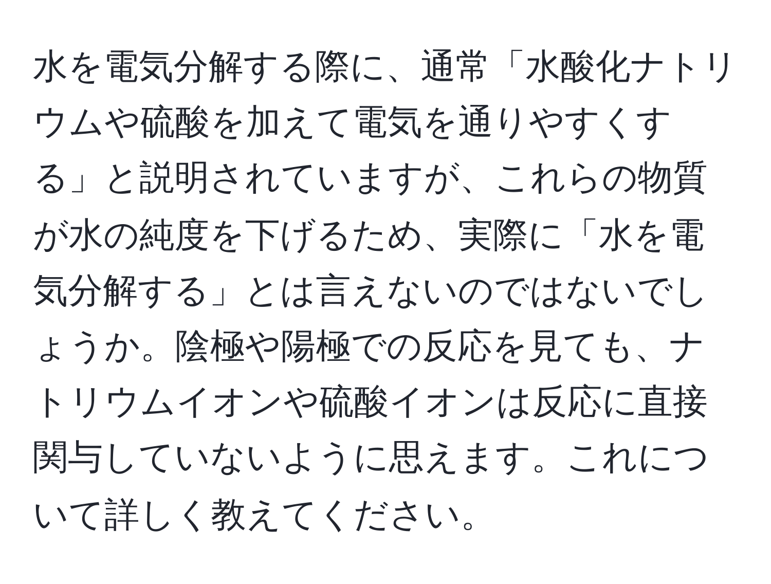水を電気分解する際に、通常「水酸化ナトリウムや硫酸を加えて電気を通りやすくする」と説明されていますが、これらの物質が水の純度を下げるため、実際に「水を電気分解する」とは言えないのではないでしょうか。陰極や陽極での反応を見ても、ナトリウムイオンや硫酸イオンは反応に直接関与していないように思えます。これについて詳しく教えてください。
