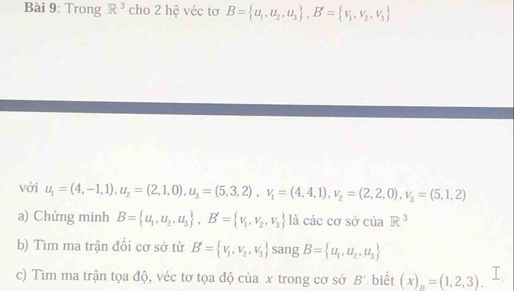 Trong R^3 cho 2 hệ véc tơ B= u_1,u_2,u_3 , B'= v_1,v_2,v_3
với u_1=(4,-1,1), u_2=(2,1,0), u_3=(5,3,2), v_1=(4,4,1), v_2=(2,2,0), v_3=(5,1,2)
a) Chứng minh B= u_1,u_2,u_3 , B'= v_1,v_2,v_3 là cdot ac cơ sở của R^3
b) Tìm ma trận đồi cơ sở từ B'= v_1,v_2,v_3 sang B= u_1,u_2,u_3
c) Tìm ma trận tọa độ, véc tơ tọa độ của x trong cơ sở B' biết (x)_R=(1,2,3).