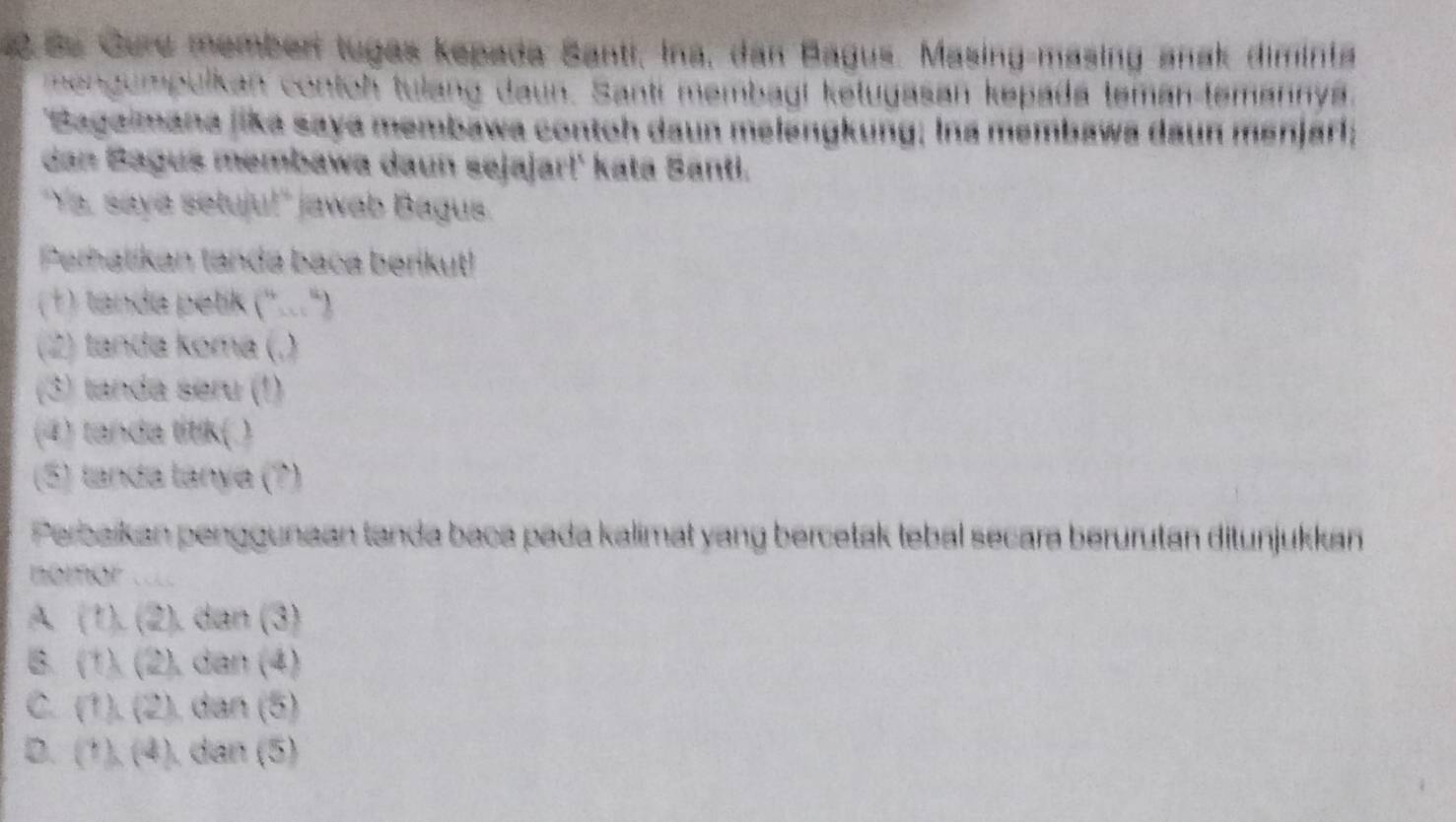 Se Gure member tugas kepada Santi, Ina, dan Bagus. Masing-masing anak diminta
nengumpulkan contoh tulang daun. Santi membagi ketugasan kepada teman-temannya.
Sagaimana jika saya membawa contoh daun melengkung; Ina membawa daun menjarl;
dan Bagus membawa daun sejajar!' kata Santi.
Ya, saya setuju!" jawab Bagus.
Perhatikan tanda baca berikut!
(1) tanda petik (''...'')
(2) tanda koma (.)
(3) tanda seru (1)
(4) tanda titik(.)
(5) landa lanya (?)
Perbaikan penggunaan tanda baca pada kalimat yang bercetak tebal secara berurutan ditunjukkan
nomor ..
A. (1). (2), dan (3)
B. (1). (2), dan (4)
C. (1). (2), dan (5)
D. (1), (4) ). dan (5)