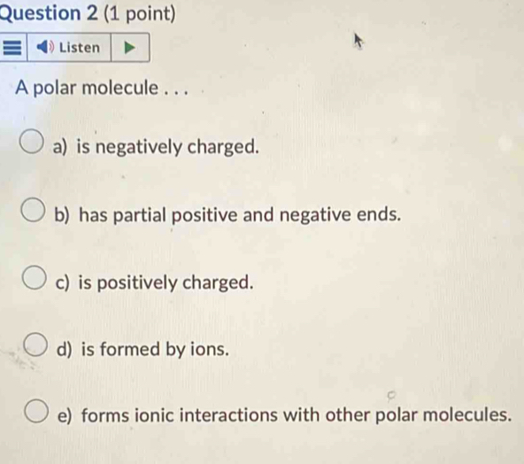 Listen
A polar molecule . . .
a) is negatively charged.
b) has partial positive and negative ends.
c) is positively charged.
d) is formed by ions.
e) forms ionic interactions with other polar molecules.