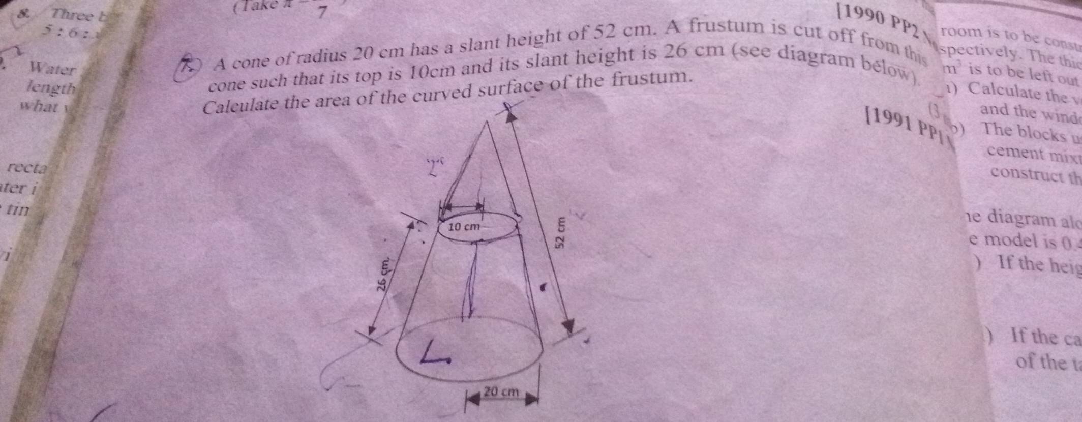 Three b 
(Take 7 
[1990 PP2 room is to be const
5:6:1
A cone of radius 20 cm has a slant height of 52 cm. A frustum is cut off from this 
spectively. The this 
Water m^3 is to be left out 
cone such that its top is 10cm and its slant height is 26 cm (see diagram bélow) 
length 1) Calculate the 
what 
Calculate the ard surface of the frustum. 
(3 and the wind 
[1991 PPí Dj The blocks u 
cement mix 
recta 
construct th 
ter i 
tin 
he diagram al 
e model is 0 
) If the heig 
) If the ca 
of the t