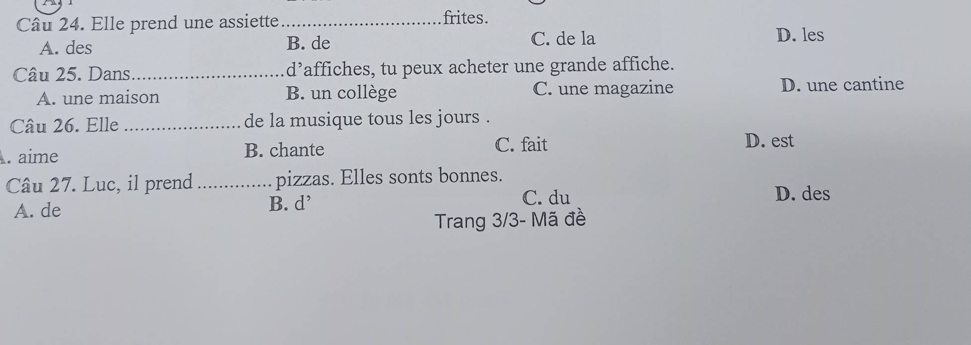 Elle prend une assiette_
frites.
A. des C. de la
B. de
D. les
Câu 25. Dans_ d’affiches, tu peux acheter une grande affiche.
A. une maison B. un collège C. une magazine
D. une cantine
Câu 26. Elle _de la musique tous les jours .
C. fait
. aime
B. chante D. est
Câu 27. Luc, il prend _pizzas. Elles sonts bonnes.
A. de
B. d^, C. du
D. des
Trang 3/3 - Mã đề