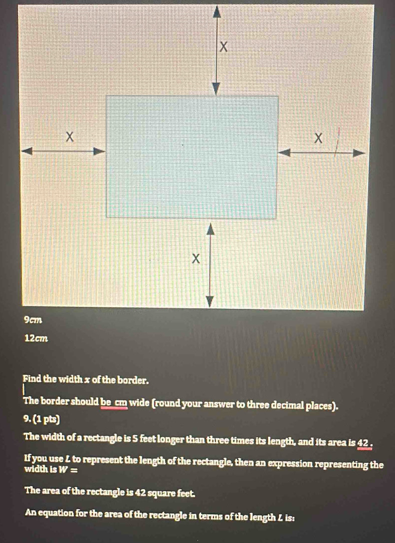 Find the width x of the border. 
The border should be_cm wide (round your answer to three decimal places). 
9. (1 pts) 
The width of a rectangle is 5 feet longer than three times its length, and its area is 42. 
If you use L to represent the length of the rectangle, then an expression representing the 
width is W=
The area of the rectangle is 42 square feet. 
An equation for the area of the rectangle in terms of the length L is: