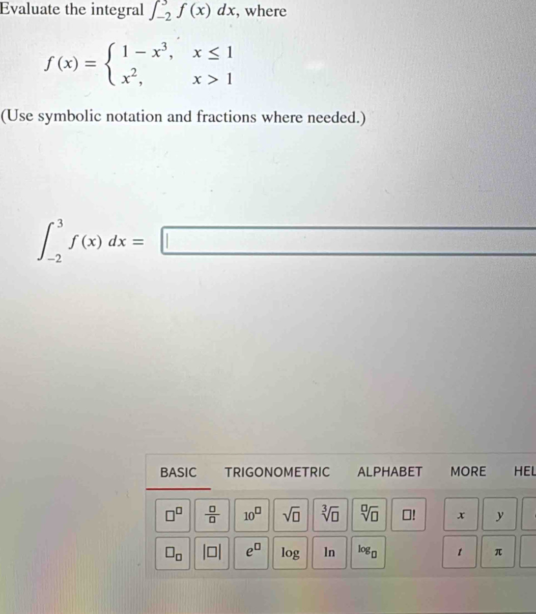 Evaluate the integral ∈t _(-2)^3f(x)dx , where
f(x)=beginarrayl 1-x^3,x≤ 1 x^2,x>1endarray.
(Use symbolic notation and fractions where needed.)
∈t _(-2)^3f(x)dx=□
BASIC TRIGONOMETRIC ALPHABET MORE HEL
□^(□)  □ /□   10^(□) sqrt(□ ) sqrt[3](□ ) sqrt[□](□ ) □! x y (
□ _□  beginvmatrix □ endvmatrix e^(□) log ln log _□  t π