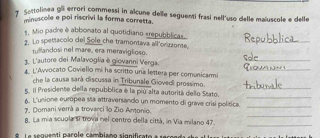 Sottolinea gli errori commessi in alcune delle seguenti frasi nell'uso delle maiuscole e delle 
minuscole e poi riscrivi la forma corretta. 
_ 
1. Mio padre è abbonato al quotidiano «repubblica». 
2. Lo spettacolo del Sole che tramontava all’orizzonte, 
tuffandosi nel mare, era meraviglioso. 
3. L'autore dei Malavoglia è giovanni Verga. 
_ 
4. L’Avvocato Coviello mi ha scritto una lettera per comunicarmi_ 
che la causa sarà discussa in Tribunale Giovedì prossimo. 
_ 
5. Il Presidente della repubblica è la più alta autorità dello Stato,_ 
6. L'unione europea sta attraversando un momento di grave crisi politica._ 
_ 
7. Domani verrà a trovarci lo Zio Antonio. 
8. La mia scuola si trova nel centro della città, in Via milano 47. 
_ 
e L e seguenti parole cambiano significato a s e çor