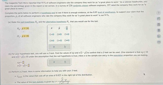 The magazine Tech Worx reported that 91% of software engineers rate the company they work for as "a great place to work." As a veteran headhunter, you 
claim the percentage given in the report is not correct. In a survey of 220 randomly chosen software engineers, 197 rated the company they work for as "a 
great place to work." 
Complete the parts below to perform a hypothesis test to see if there is enough evidence, at the 0.05 level of significance, to support your claim that the ? 
proportion, p, of all software engineers who rate the company they work for as "a great place to work" is not 91%. 
(a) State the null hypothesis H_0 and the alternative hypothesis H_1 that you would use for the test.
H_0:p=.91 p widehat p  □ /□  
φ
□ □ S□ □ >□
H_1:p!= 91^(□ ≥ □ □ =□ □ != □
× 
(b) For your hypothesis test, you will use a 2 -test. Find the values of πp and n(1-p) to confirm that a Z -test can be used. (One standard is that np≥ 10
and n(1-p)≥ 10 under the assumption that the null hypothesis is true.) Here π is the sample size and p is the population proportion you are testing.
np=□
× 5
n(1-p)=□
(c) Perform a Z -test. Here is some information to help you with your Z -test.
z_0) is the value that cuts off an area of 0.025 in the right tail of the distribution. 
The value of the test statistic is given by z=frac widehat p-pln (1-n).