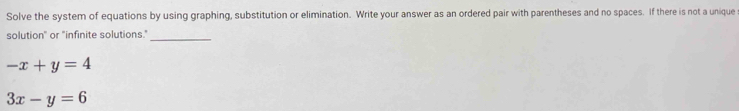 Solve the system of equations by using graphing, substitution or elimination. Write your answer as an ordered pair with parentheses and no spaces. If there is not a unique
solution" or "infinite solutions."_
-x+y=4
3x-y=6