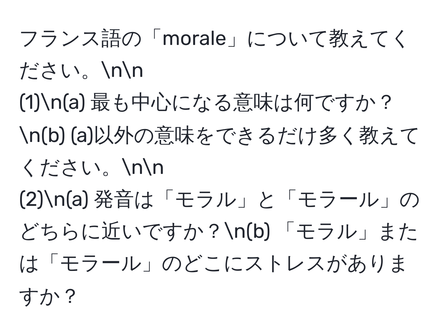 フランス語の「morale」について教えてください。nn
(1)n(a) 最も中心になる意味は何ですか？n(b) (a)以外の意味をできるだけ多く教えてください。nn
(2)n(a) 発音は「モラル」と「モラール」のどちらに近いですか？n(b) 「モラル」または「モラール」のどこにストレスがありますか？