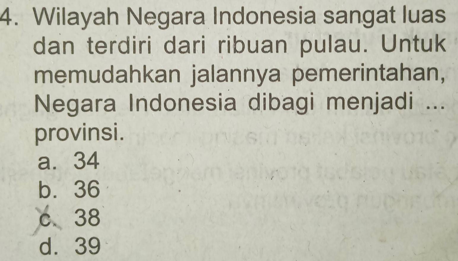 Wilayah Negara Indonesia sangat luas
dan terdiri dari ribuan pulau. Untuk
memudahkan jalannya pemerintahan,
Negara Indonesia dibagi menjadi ...
provinsi.
a. 34
b. 36
c 38
d. 39