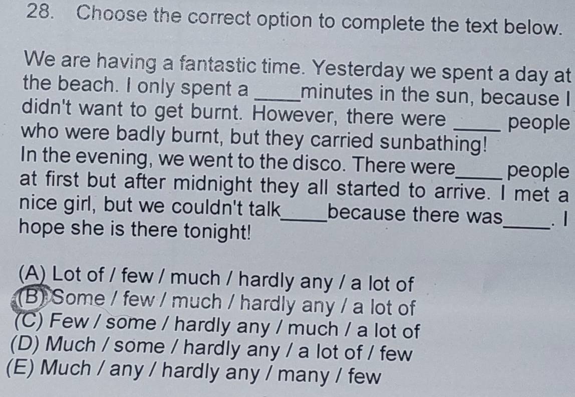 Choose the correct option to complete the text below.
We are having a fantastic time. Yesterday we spent a day at
the beach. I only spent a _minutes in the sun, because I
didn't want to get burnt. However, there were
people
who were badly burnt, but they carried sunbathing!
In the evening, we went to the disco. There were people
at first but after midnight they all started to arrive. I met a
nice girl, but we couldn't talk_ because there was_ . I
hope she is there tonight!
(A) Lot of / few / much / hardly any / a lot of
(B) Some / few / much / hardly any / a lot of
(C) Few / some / hardly any / much / a lot of
(D) Much / some / hardly any / a lot of / few
(E) Much / any / hardly any / many / few