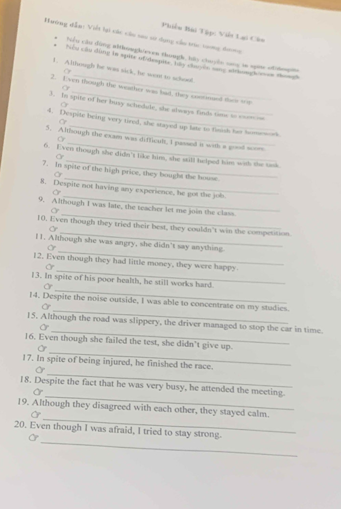 Phiêu Bùi Tập: Viết Lại Câu 
Hướng dẫn: Viết lại các cầu sau sử dụng cầu trúc tương dương 
Nếu câu dùng although/even though, hãy chuyền sany in spite of despis 
Nếu cầu dùng in spite of/despite, hy chuyen sang sithough/evee shougk 
1. Although he was sick, he went to school 
G 
_ 
2. Even though the weather was had, they continued their t 
3. In spite of her busy schedule, she always finds time to esers 
Cr 
4. Despite being very tired, she stayed up late to finish her homework 
C 
5. Although the exam was difficult, I passed it with a good score 
6. Even though she didn’t like him, she still helped him with the task 
7. In spite of the high price, they bought the house. 
C 
_ 
_ 
8. Despite not having any experience, he got the job. 
Or 
_ 
_ 
9. Although I was late, the teacher let me join the class. 
_ 
10. Even though they tried their best, they couldn’t win the competition. 
C 
_ 
l1. Although she was angry, she didn’t say anything. 
Or 
_ 
12. Even though they had little money, they were happy. 
_ 
13. In spite of his poor health, he still works hard. 
_ 
14. Despite the noise outside, I was able to concentrate on my studies. 
_ 
15. Although the road was slippery, the driver managed to stop the car in time. 
_ 
16. Even though she failed the test, she didn’t give up. 
_ 
17. In spite of being injured, he finished the race. 
_ 
18. Despite the fact that he was very busy, he attended the meeting. 
_ 
19. Although they disagreed with each other, they stayed calm. 
G 
_ 
20. Even though I was afraid, I tried to stay strong.