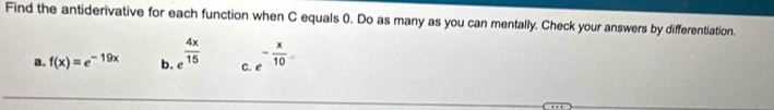 Find the antiderivative for each function when C equals 0. Do as many as you can mentally. Check your answers by differentiation.
a. f(x)=e^(-19x) b. e^(frac 4x)15 C. - x/10 =