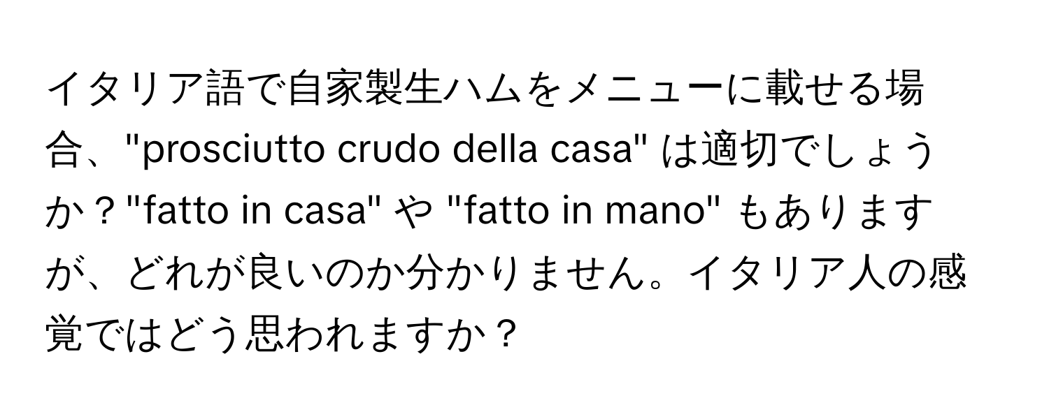 イタリア語で自家製生ハムをメニューに載せる場合、"prosciutto crudo della casa" は適切でしょうか？"fatto in casa" や "fatto in mano" もありますが、どれが良いのか分かりません。イタリア人の感覚ではどう思われますか？