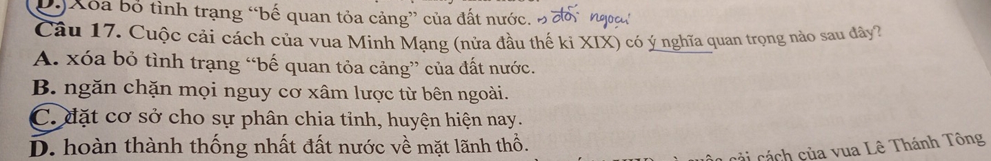 D Xóa bố tình trạng “bế quan tỏa cảng” của đất nước. B đồ Ngoc
Câu 17. Cuộc cải cách của vua Minh Mạng (nửa đầu thế kỉ XIX) có ý nghĩa quan trọng nào sau đây?
A. xóa bỏ tình trạng “bế quan tỏa cảng” của đất nước.
B. ngăn chặn mọi nguy cơ xâm lược từ bên ngoài.
C. đặt cơ sở cho sự phân chia tỉnh, huyện hiện nay.
D. hoàn thành thống nhất đất nước về mặt lãnh thổ.
c ả i á h của vua Lê Thánh Tông