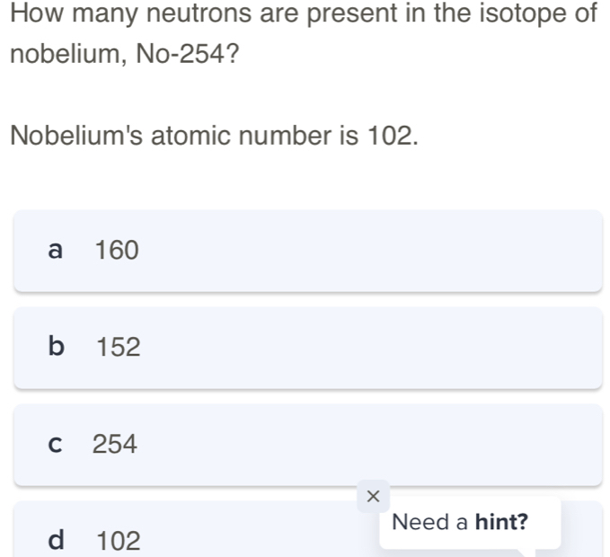 How many neutrons are present in the isotope of
nobelium, No -254?
Nobelium's atomic number is 102.
a 160
b 152
c 254
Need a hint?
d 102