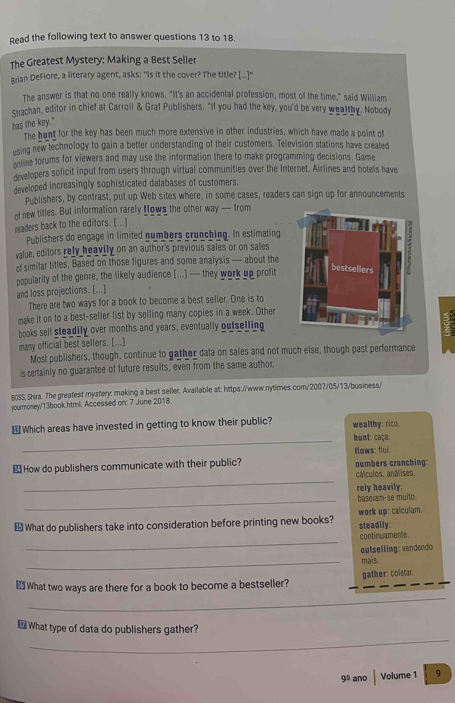 Read the following text to answer questions 13 to 18.
The Greatest Mystery: Making a Best Seller
Brian DeFiore, a literary agent, asks: “Is it the cover? The title? [...]”
The answer is that no one really knows. “It's an accidental profession, most of the time,” said William
Strachan, editor in chief at Carroll & Graf Publishers. “If you had the key, you'd be very wealthy. Nobody
has the key."
The hunt for the key has been much more extensive in other industries, which have made a point of
using new technology to gain a better understanding of their customers. Television stations have created
online forums for viewers and may use the information there to make programming decisions. Game
developers solicit input from users through virtual communities over the Internet. Airlines and hotels have
developed increasingly sophisticated databases of customers.
Publishers, by contrast, put up Web sites where, in some cases, readers can sign up for announcements
of new titles. But information rarely flows the other way — from
readers back to the editors. [...]
Publishers do engage in limited numbers crunching. In estimating
value, editors rely heavily on an author's previous sales or on sales
of similar titles. Based on those figures and some analysis — about the
popularity of the genre, the likely audience [...] — they work up profit
and loss projections. [...]
There are two ways for a book to become a best seller. One is to
make it on to a best-seller list by selling many copies in a week. Other
books sell steadily over months and years, eventually outselling
many official best sellers. [...]
Most publishers, though, continue to gather data on sales and not much else, though past performance
is certainly no guarantee of future results, even from the same author.
BOSS, Shira. The greatest mystery: making a best seller. Available at: https://www.nytimes.com/2007/05/13/business/
yourmoney/13book.html. Accessed on: 7 June 2018.
⊥ Which areas have invested in getting to know their public? wealthy: rico.
_hunt: caça.
flows: flui.
₹ How do publishers communicate with their public? numbers crunching:
_
cálculos, análises.
rely heavily:
_baseiam-se muito.
work up: calculam.
€ What do publishers take into consideration before printing new books? steadily:
_
continuamente.
outselling: vendendo
_
mais.
€ What two ways are there for a book to become a bestseller? gather: coletar.
_
_
_
€What type of data do publishers gather?
9^(_ circ) ano Volume 1 9