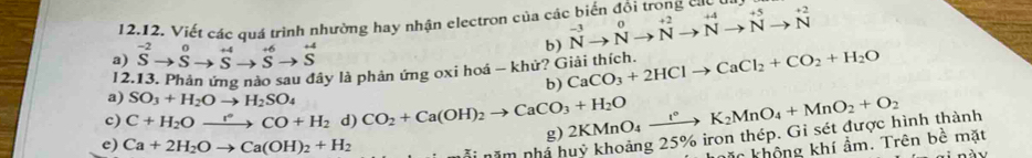 Viết các quá trình nhường hay nhận electron của các biến đồi trong cácu
a) ^-2to Sto^0to^(+4)to^(+6)to S^(+4) b) beginarrayr -3 Nendarray beginarrayr 0to  ^+2Nto Nto +2 Nto Nto N+beginarrayr +2 Nendarray
12.13. Phản ứng nào sau đây là phản ứng oxi hoá - khử? Giải thích CaCO_3+2HClto CaCl_2+CO_2+H_2O
b)
a) SO_3+H_2Oto H_2SO_4
c) C+H_2Oxrightarrow rCO+H_2 d) CO_2+Ca(OH)_2to CaCO_3+H_2O
e) Ca+2H_2Oto Ca(OH)_2+H_2 nã i năm nhà huỷ khoảng 25% iron thép. Gi sét được hình thành 2KMnO_4xrightarrow l°K_2MnO_4+MnO_2+O_2
g)
hặc không khí ẩm. Trên bề mặt
Lnày