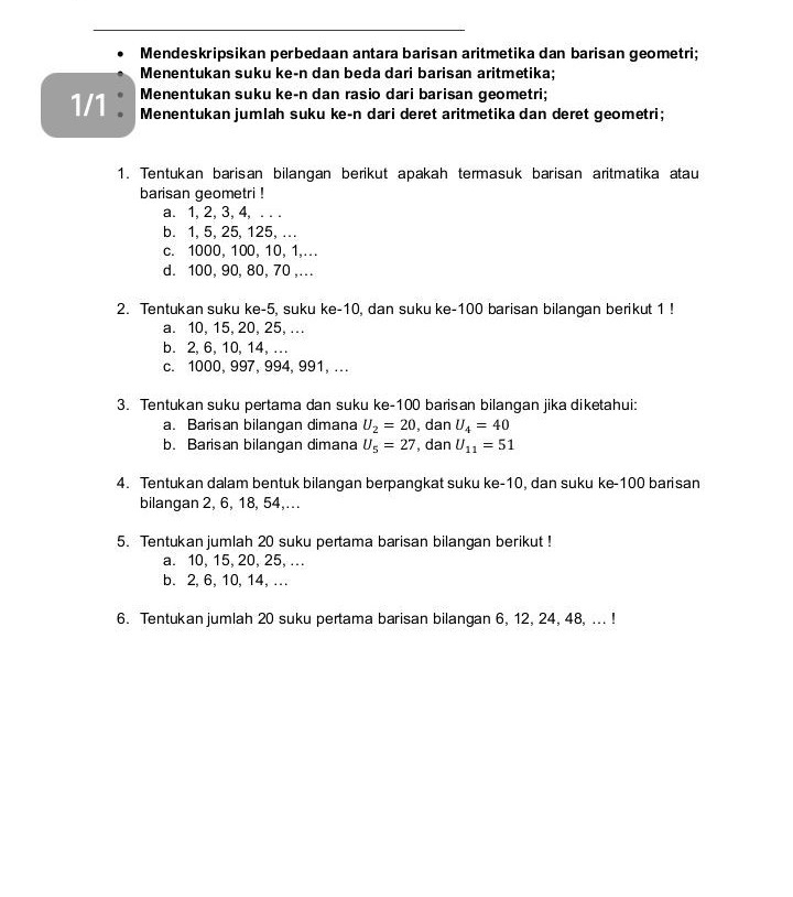 Mendeskripsikan perbedaan antara barisan aritmetika dan barisan geometri;
Menentukan suku ke-n dan beda dari barisan aritmetika;
Menentukan suku ke-n dan rasio dari barisan geometri;
1/1 : Menentukan jumlah suku ke-n dari deret aritmetika dan deret geometri;
1. Tentukan barisan bilangan berikut apakah termasuk barisan aritmatika atau
barisan geometri !
a. 1, 2, 3, 4, . . .
b. 1, 5, 25, 125, .
c. 1000, 100, 10, 1,….
d. 100, 90, 80, 70 ,...
2. Tentukan suku ke -5, suku ke -10, dan suku ke- 100 barisan bilangan berikut 1!
a. 10, 15, 20, 25, ..
b. 2, 6, 10, 14, ...
c. 1000, 997, 994, 991, ...
3. Tentukan suku pertama dan suku ke- 100 barisan bilangan jika diketahui:
a. Barisan bilangan dimana U_2=20 , dan U_4=40
b. Barisan bilangan dimana U_5=27 , dan U_11=51
4. Tentukan dalam bentuk bilangan berpangkat suku ke -10, dan suku ke- 100 barisan
bilangan 2, 6, 18, 54,.
5. Tentukan jumlah 20 suku pertama barisan bilangan berikut !
a. 10, 15, 20, 25, ...
b. 2, 6, 10, 14, ...
6. Tentukan jumlah 20 suku pertama barisan bilangan 6, 12, 24, 48, ... !