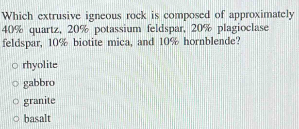 Which extrusive igneous rock is composed of approximately
40% quartz, 20% potassium feldspar, 20% plagioclase
feldspar, 10% biotite mica, and 10% hornblende?
rhyolite
gabbro
granite
basalt