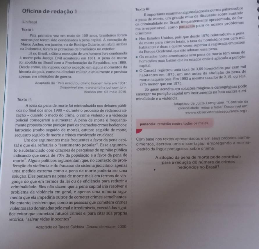 Oficina de redação 1
Texto III:
É importante examinar alguns dados de outros países sobre
a pena de morte, um grande mito da discussão sobre controle
(Unifesp)
da criminalidade no Brasil, frequentemente apresentado, de for-
Texto I:
Pela primeira vez em mais de 150 anos, brasileiros foram criminais: ma irresponsável, como panaceia para os nossos problemas
mortos por terem sido condenados à pena capital. A execução de Nos Estados Unidos, país que desde 1976 reintroduziu a pena
Marco Archer, em janeiro, e a de Rodrigo Gularte, em abril, ambas
de morte para crimes letais, a taxa de homicídios por cem mil
na Indonêsia, foram as primeiras de brasileiros no exterior habitantes é duas a quatro vezes superior à registrada em países
Já no Brasil, a última execução de um homer livre condenado da Europa Ocidental, que não adotam essa pena.
à morte pela Justiça Civil aconteceu em 1861. A pena de morte Os estados norte-americanos sem pena de morte têm taxas de
foi abolida no Brasil com a Proclamação da República, em 1889. homicídios mais baixas que os estados onde é aplicada a punição
Desde então, ela vigorou como exceção em alguns momentos da capital.
história do país, como na ditadura militar, e atualmente é prevista O Canadá registrou uma taxa de 3,09 homicídios por cem mil
apenas em situações de guerra. habitantes em 1975, um ano antes da abolição da pena de
morte naquele país. Em 1993 a mesma taxa foi de 2,19, ou seja.
Adaptado de "Pais executou último homern livre em 1861" 27% menor que em 1975.
Disponivel em Só quem acredita em soluções mágicas e demagógicas pode
Acesso em 03 maio 2015
enxergar na punição capital um instrumento na luta contra a cri-
Texto II: minalidade e a violência
A ideia da pena de morte foi reintroduzida nos debates públi- Adaptado de Julita Lemgruber. "Controle da
cos no final dos anos 1980 - durante o processo de redemocrati- criminalidade: mitos e fatos" Disponivel em:
zação - quando o medo do crime, o crime violento e a violência
policial começaram a aumentar. A pena de morte é frequente-
mente proposta como punição para os chamados crimes hediondos: panaceía: remédio contra todos os males.
latrocínio (roubo seguído de morte), estupro seguido de morte,
sequestro seguido de morte e crimes envolvendo crueldade.
Um dos argumentos mais frequentes a favor da pena capi- Com base nos textos apresentados e em seus próprios conhe
tal é que ela refletiria o “sentimento popular”. Esse argumen- cimentos, escreva uma dissertação, empregando a norma-
to é substanciado com citações de pesquisas de opinião pública -padrão da língua portuguesa, sobre o tema
indicando que cerca de 70% da população é a favor da pena de
morte". Alguns políticos argumentam que, no contexto de proli- A adoção da pena de morte pode contribuir
feração da violência e do fracasso do sistema judiciário, apenas para a redução do número de crimes
uma medida extrema como a pena de morte poderia ser uma hediondos no Brasil?
solução. Eles pensam na pena de morte mais em termos de vin-
gança do que em termos da lei ou de eficiência para reduzir a
criminalidade. Eles não dizem que a pena capital iria resolver o
problema da violência em geral, e apenas uma minoria argu-
menta que ela impediria outros de cometer crimes semelhantes.
No entanto, insistem que, como as pessoas que cometem crimes
violentos são dominadas pelo mal e irredimíveis, executá-las signi-
fica evitar que cometam futuros crimes e, para citar sua própria
retórica, "salvar vidas inocentes"
Adaptado de Teresa Caldeira Cidade de muros, 2000.