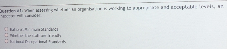 Question #1: When assessing whether an organisation is working to appropriate and acceptable levels, an
inspector will consider:
National Minimum Standards
Whether the staff are friendly
National Occupational Standards